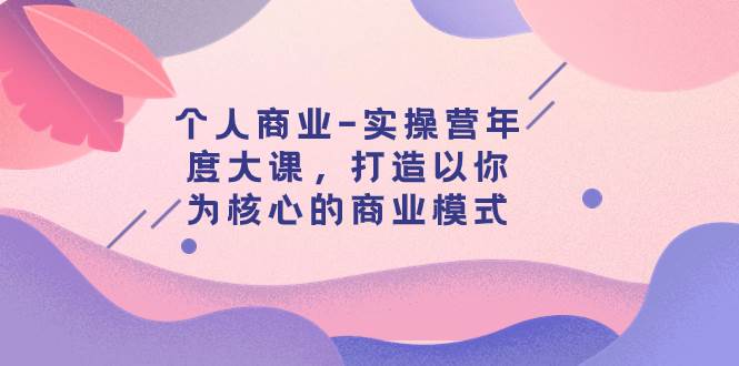 个人商业-实操营年度大课，打造以你为核心的商业模式（29节课）去创吧-网创项目资源站-副业项目-创业项目-搞钱项目去创吧