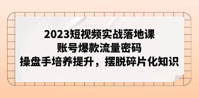 2023短视频实战落地课，账号爆款流量密码，操盘手培养提升，摆脱碎片化知识去创吧-网创项目资源站-副业项目-创业项目-搞钱项目去创吧