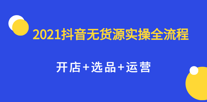 2021抖音无货源实操全流程，开店+选品+运营，全职兼职都可操作去创吧-网创项目资源站-副业项目-创业项目-搞钱项目去创吧