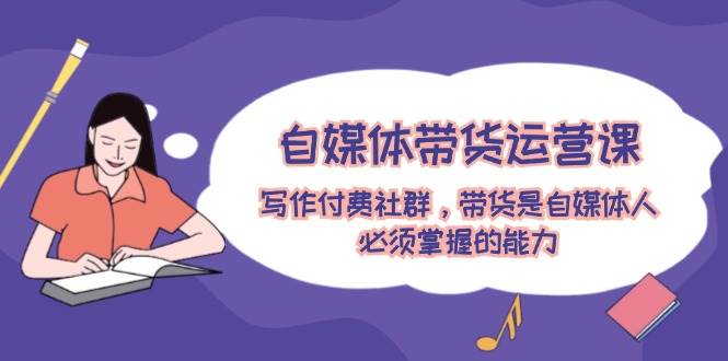 自媒体带货运营课：写作付费社群，带货是自媒体人必须掌握的能力去创吧-网创项目资源站-副业项目-创业项目-搞钱项目去创吧