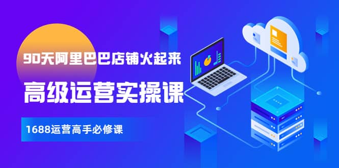 【90天阿里巴巴店铺火起来】高级运营实操课，1688运营高手必修课去创吧-网创项目资源站-副业项目-创业项目-搞钱项目去创吧