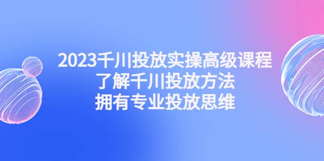 2023千川投放实操高级课程：了解千川投放方法，拥有专业投放思维去创吧-网创项目资源站-副业项目-创业项目-搞钱项目去创吧