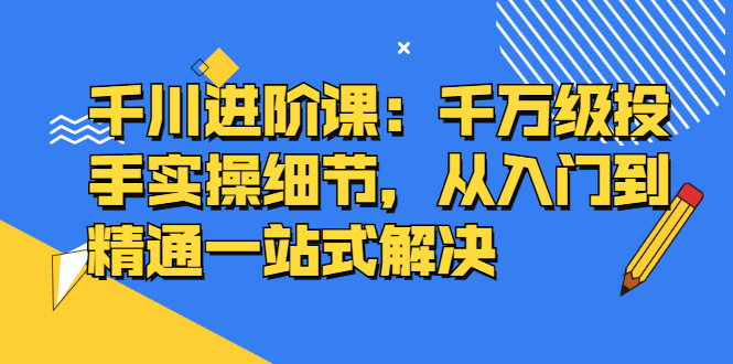 千川进阶课：千川投放细节实操，从入门到精通一站式解决去创吧-网创项目资源站-副业项目-创业项目-搞钱项目去创吧