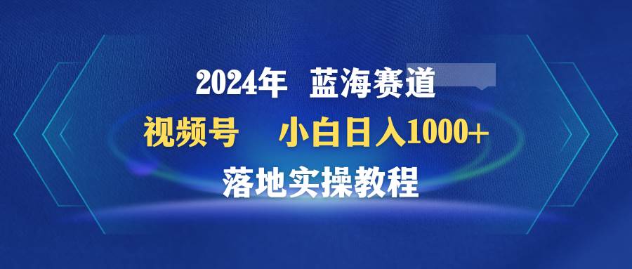 2024年蓝海赛道 视频号  小白日入1000+ 落地实操教程去创吧-网创项目资源站-副业项目-创业项目-搞钱项目去创吧