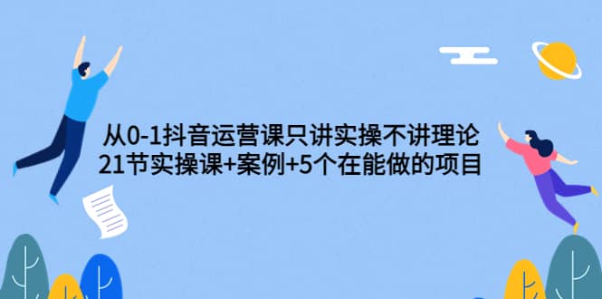 从0-1抖音运营课只讲实操不讲理论：21节实操课+案例+5个在能做的项目去创吧-网创项目资源站-副业项目-创业项目-搞钱项目去创吧