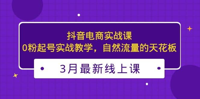 3月最新抖音电商实战课：0粉起号实战教学，自然流量的天花板去创吧-网创项目资源站-副业项目-创业项目-搞钱项目去创吧