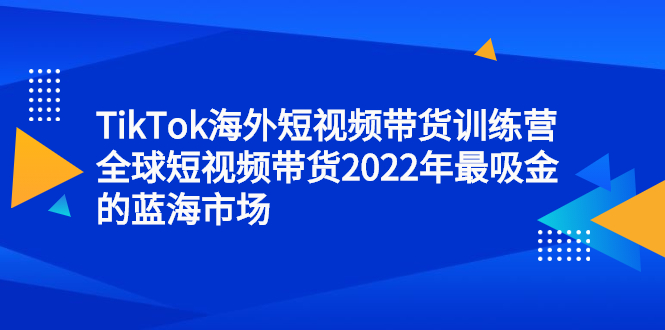 TikTok海外短视频带货训练营，全球短视频带货2022年最吸金的蓝海市场去创吧-网创项目资源站-副业项目-创业项目-搞钱项目去创吧