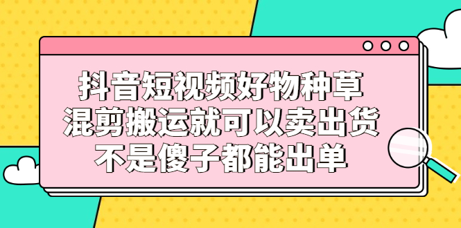 抖音短视频好物种草，混剪搬运就可以卖出货，不是傻子都能出单去创吧-网创项目资源站-副业项目-创业项目-搞钱项目去创吧