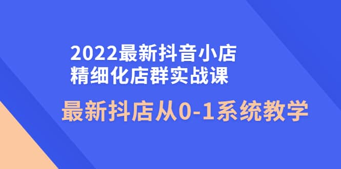 2022最新抖音小店精细化店群实战课，最新抖店从0-1系统教学去创吧-网创项目资源站-副业项目-创业项目-搞钱项目去创吧