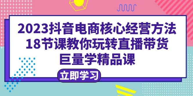 2023抖音电商核心经营方法：18节课教你玩转直播带货，巨量学精品课去创吧-网创项目资源站-副业项目-创业项目-搞钱项目去创吧