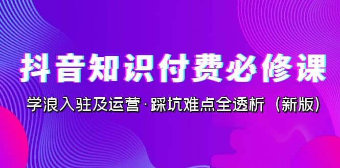 抖音·知识付费·必修课，学浪入驻及运营·踩坑难点全透析（2023新版）去创吧-网创项目资源站-副业项目-创业项目-搞钱项目去创吧