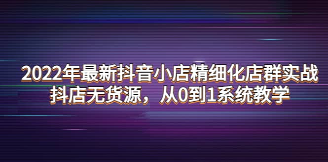 2022年最新抖音小店精细化店群实战，抖店无货源，从0到1系统教学去创吧-网创项目资源站-副业项目-创业项目-搞钱项目去创吧