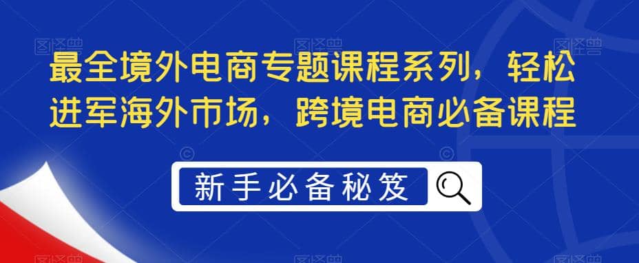 最全境外电商专题课程系列，轻松进军海外市场，跨境电商必备课程去创吧-网创项目资源站-副业项目-创业项目-搞钱项目去创吧