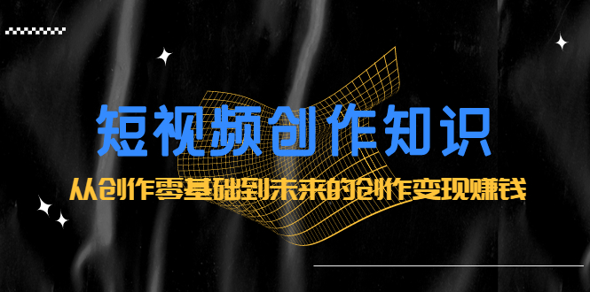 短视频创作知识:从创作零基础到未来的创作变现赚钱去创吧-网创项目资源站-副业项目-创业项目-搞钱项目去创吧