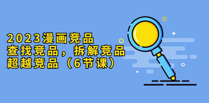 2023漫画竞品，查找竞品，拆解竞品，超越竞品（6节课）去创吧-网创项目资源站-副业项目-创业项目-搞钱项目去创吧