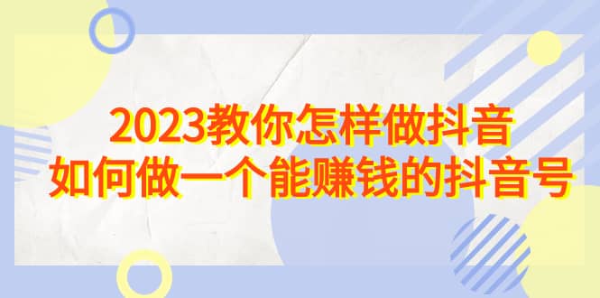 2023教你怎样做抖音，如何做一个能赚钱的抖音号（22节课）去创吧-网创项目资源站-副业项目-创业项目-搞钱项目去创吧