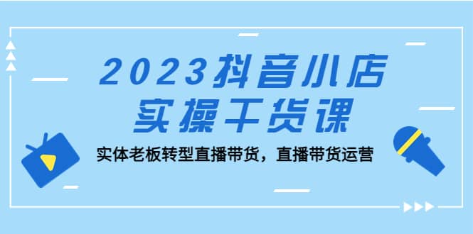 2023抖音小店实操干货课：实体老板转型直播带货，直播带货运营去创吧-网创项目资源站-副业项目-创业项目-搞钱项目去创吧