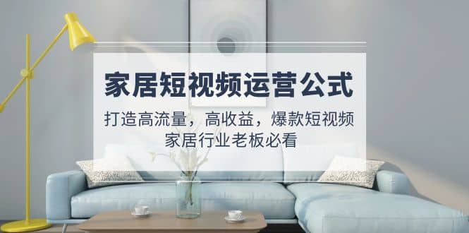 家居短视频运营公式：打造高流量，高收益，爆款短视频 家居行业老板必看去创吧-网创项目资源站-副业项目-创业项目-搞钱项目去创吧