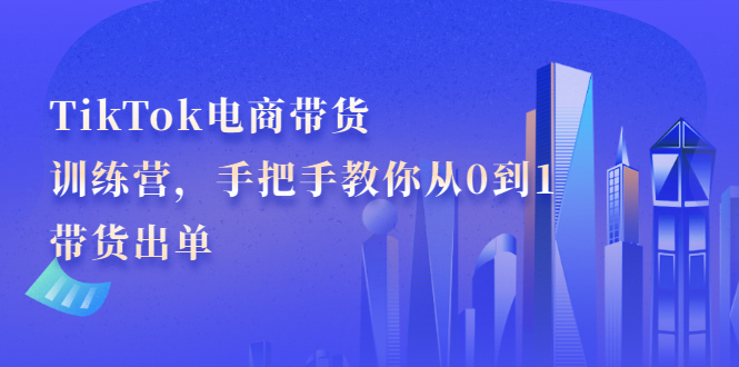 TikTok电商带货训练营，手把手教你从0到1带货出单去创吧-网创项目资源站-副业项目-创业项目-搞钱项目去创吧
