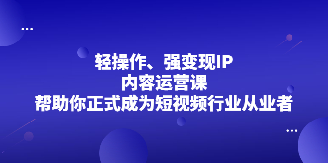 轻操作、强变现IP内容运营课，帮助你正式成为短视频行业从业者去创吧-网创项目资源站-副业项目-创业项目-搞钱项目去创吧