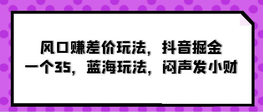 风口赚差价玩法，抖音掘金，一个35，蓝海玩法，闷声发小财去创吧-网创项目资源站-副业项目-创业项目-搞钱项目去创吧