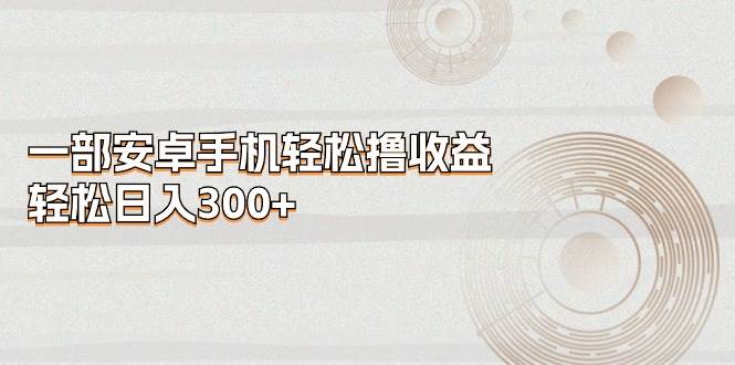 一部安卓手机轻松撸收益，轻松日入300+去创吧-网创项目资源站-副业项目-创业项目-搞钱项目去创吧